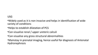 USG
•Widely used as it is non invasive and helps in identification of wide
variety of conditions
•Helps to establish dilatation of PCS
•Can visualise renal / upper ureteric calculi
•Can visualise any gross structural abnormalities
•Mainstay in prenatal imaging, hence useful for diagnosis of Antenatal
Hydronephrosis
 