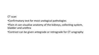 CT scan
•Confirmatory test for most urological pathologies
•Plain ct can visualise anatomy of the kidneys, collecting system,
bladder and urethra
•Contrast can be given antegrade or retrograde for CT urography
 