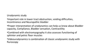 Urodynamic study
•Important role in lower tract obstruction, voiding difficulties,
Incontinence and Neuropathic bladder
•Proper interpretation of urodynamics can help us know about Bladder
capacity, Compliance, Bladder sensation, Contractility
•Combined with electromyography it also assesses functioning of
sphinter and pelvic floor muscles
•Videourodynamics is combination of classic urodynamic study with
fluroscopy
 