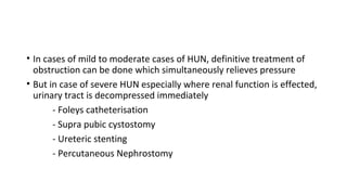 • In cases of mild to moderate cases of HUN, definitive treatment of
obstruction can be done which simultaneously relieves pressure
• But in case of severe HUN especially where renal function is effected,
urinary tract is decompressed immediately
- Foleys catheterisation
- Supra pubic cystostomy
- Ureteric stenting
- Percutaneous Nephrostomy
 