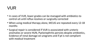 VUR
• In cases of VUR, lower grades can be managed with antibiotics to
control uti until reflux resolves or surgically corrected
• When using medical therapy alone, MCUG are repeated every 12-18
months
• Surgical repair is considered if VUR is assosciated with ureteric
anomalies or severe HUN, Pyelonephritis persists despite antibiotics,
Evidence of renal damage on urograms and if pt is not compliant
with medical treatment
 