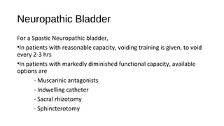 Neuropathic Bladder
For a Spastic Neuropathic bladder,
•In patients with reasonable capacity, voiding training is given, to void
every 2-3 hrs
•In patients with markedly diminished functional capacity, available
options are
- Muscarinic antagonists
- Indwelling catheter
- Sacral rhizotomy
- Sphincterotomy
 