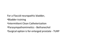 For a Flaccid neuropathic bladder,
•Bladder training
•Intermittent Clean Catheterization
•Parasympathomimetics - Bethanechol
•Surgical option is for enlarged prostate - TURP
 