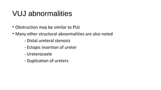 VUJ abnormalities
• Obstruction may be similar to PUJ
• Many other structural abnormalities are also noted
- Distal ureteral stenosis
- Ectopic insertion of ureter
- Ureterocoele
- Duplication of ureters
 
