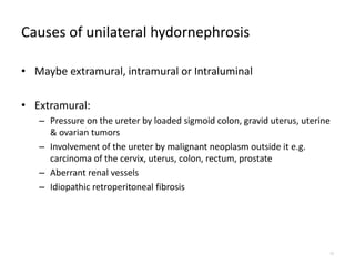 Causes of unilateral hydornephrosis
• Maybe extramural, intramural or Intraluminal
• Extramural:
– Pressure on the ureter by loaded sigmoid colon, gravid uterus, uterine
& ovarian tumors
– Involvement of the ureter by malignant neoplasm outside it e.g.
carcinoma of the cervix, uterus, colon, rectum, prostate
– Aberrant renal vessels
– Idiopathic retroperitoneal fibrosis
10
 