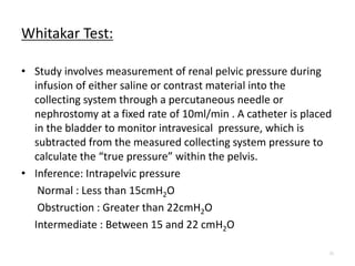 Whitakar Test:
• Study involves measurement of renal pelvic pressure during
infusion of either saline or contrast material into the
collecting system through a percutaneous needle or
nephrostomy at a fixed rate of 10ml/min . A catheter is placed
in the bladder to monitor intravesical pressure, which is
subtracted from the measured collecting system pressure to
calculate the “true pressure” within the pelvis.
• Inference: Intrapelvic pressure
Normal : Less than 15cmH2O
Obstruction : Greater than 22cmH2O
Intermediate : Between 15 and 22 cmH2O
23
 