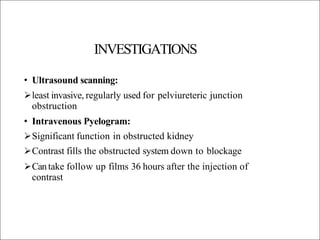 INVESTIGATIONS
• Ultrasound scanning:
least invasive, regularly used for pelviureteric junction
obstruction
• Intravenous Pyelogram:
Significant function in obstructed kidney
Contrast fills the obstructed system down to blockage
Cantake follow up films 36 hours after the injection of
contrast
 