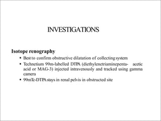 INVESTIGATIONS
Isotope renography
 Best to confirm obstructive dilatation of collectingsystem
 Technetium 99m-labelled DTP
A (diethylenetriaminepenta- acetic
acid or MAG-3) injected intravenously and tracked using gamma
camera
 99mTc-DTP
Astays in renal pelvis in obstructed site
 