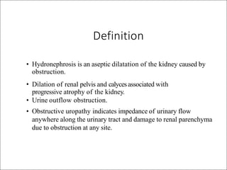 • Hydronephrosis is an aseptic dilatation of the kidney caused by
obstruction.
• Dilation of renal pelvis and calycesassociated with
progressive atrophy of the kidney.
• Urine outflow obstruction.
• Obstructive uropathy indicates impedance of urinary flow
anywhere along the urinary tract and damage to renal parenchyma
due to obstruction at any site.
Definition
 