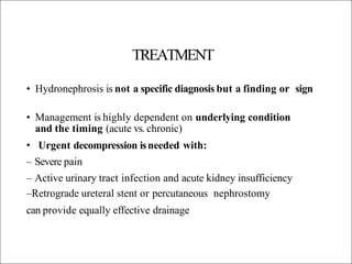 TREATMENT
• Hydronephrosis is not a specific diagnosis but a finding or sign
• Management is highly dependent on underlying condition
and the timing (acute vs. chronic)
• Urgent decompression isneeded with:
– Severe pain
– Active urinary tract infection and acute kidney insufficiency
–Retrograde ureteral stent or percutaneous nephrostomy
can provide equally effective drainage
 