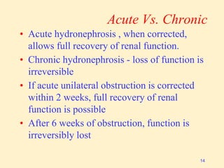 Acute Vs. Chronic
• Acute hydronephrosis , when corrected,
allows full recovery of renal function.
• Chronic hydronephrosis - loss of function is
irreversible
• If acute unilateral obstruction is corrected
within 2 weeks, full recovery of renal
function is possible
• After 6 weeks of obstruction, function is
irreversibly lost
14
 