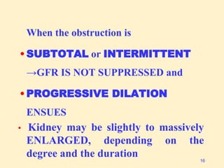 When the obstruction is
• SUBTOTAL or INTERMITTENT
→GFR IS NOT SUPPRESSED and
• PROGRESSIVE DILATION
ENSUES
• Kidney may be slightly to massively
ENLARGED, depending on the
degree and the duration 16
 