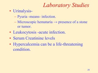 Laboratory Studies
• Urinalysis-
– Pyuria -means- infection.
– Microscopic hematuria → presence of a stone
or tumor.
• Leukocytosis -acute infection.
• Serum Creatinine levels
• Hypercalcemia can be a life-threatening
condition.
25
 