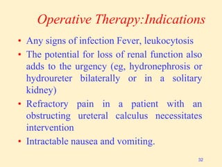 Operative Therapy:Indications
• Any signs of infection Fever, leukocytosis
• The potential for loss of renal function also
adds to the urgency (eg, hydronephrosis or
hydroureter bilaterally or in a solitary
kidney)
• Refractory pain in a patient with an
obstructing ureteral calculus necessitates
intervention
• Intractable nausea and vomiting.
32
 