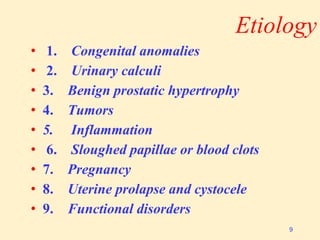 Etiology
• 1. Congenital anomalies
• 2. Urinary calculi
• 3. Benign prostatic hypertrophy
• 4. Tumors
• 5. Inflammation
• 6. Sloughed papillae or blood clots
• 7. Pregnancy
• 8. Uterine prolapse and cystocele
• 9. Functional disorders
9
 