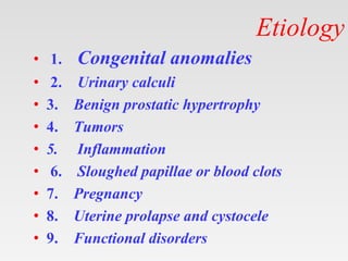 Etiology
• 1. Congenital anomalies
• 2. Urinary calculi
• 3. Benign prostatic hypertrophy
• 4. Tumors
• 5. Inflammation
• 6. Sloughed papillae or blood clots
• 7. Pregnancy
• 8. Uterine prolapse and cystocele
• 9. Functional disorders
 