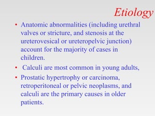 Etiology
• Anatomic abnormalities (including urethral
valves or stricture, and stenosis at the
ureterovesical or ureteropelvic junction)
account for the majority of cases in
children.
• Calculi are most common in young adults,
• Prostatic hypertrophy or carcinoma,
retroperitoneal or pelvic neoplasms, and
calculi are the primary causes in older
patients.
 