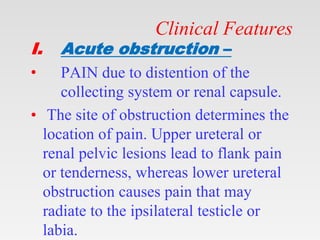 Clinical Features
I. Acute obstruction –
• PAIN due to distention of the
collecting system or renal capsule.
• The site of obstruction determines the
location of pain. Upper ureteral or
renal pelvic lesions lead to flank pain
or tenderness, whereas lower ureteral
obstruction causes pain that may
radiate to the ipsilateral testicle or
labia.
 
