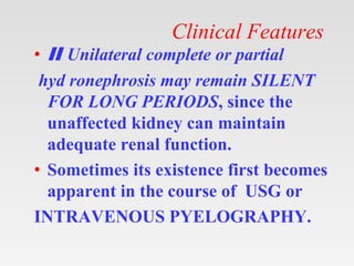 Clinical Features
• II Unilateral complete or partial
hyd ronephrosis may remain SILENT
FOR LONG PERIODS, since the
unaffected kidney can maintain
adequate renal function.
• Sometimes its existence first becomes
apparent in the course of USG or
INTRAVENOUS PYELOGRAPHY.
 