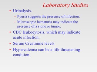Laboratory Studies
• Urinalysis-
– Pyuria suggests the presence of infection.
– Microscopic hematuria may indicate the
presence of a stone or tumor.
• CBC leukocytosis, which may indicate
acute infection.
• Serum Creatinine levels
• Hypercalemia can be a life-threatening
condition.
 