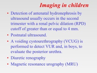 Imaging in children
• Detection of antenatal hydronephrosis by
ultrasound usually occurs in the second
trimester with a renal pelvic dilation (RPD)
cutoff of greater than or equal to 4 mm.
• Postnatal ultrasound.
• A voiding cystourethrography (VCUG) is
performed to detect VUR and, in boys, to
evaluate the posterior urethra.
• Diuretic renography
• Magnetic resonance urography (MRU)
 