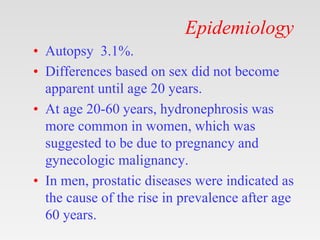 Epidemiology
• Autopsy 3.1%.
• Differences based on sex did not become
apparent until age 20 years.
• At age 20-60 years, hydronephrosis was
more common in women, which was
suggested to be due to pregnancy and
gynecologic malignancy.
• In men, prostatic diseases were indicated as
the cause of the rise in prevalence after age
60 years.
 