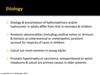  Etiology & presentation of hydronephrosis and/or
hydroureter in adults differ from that in neonates & children
 Anatomic abnormalities (including urethral valves or stricture
& stenosis at ureterovesical or ureteropelvic junction)
account for majority of cases in children
 Calculi are most common in young adults
 Prostatic hypertrophy or carcinoma, retroperitoneal or pelvic
neoplasms & calculi are primary causes in older patients
Lusaya DG, et al. Medscape. 2015.
 
