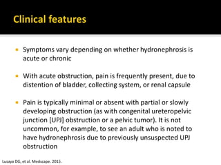  Symptoms vary depending on whether hydronephrosis is
acute or chronic
 With acute obstruction, pain is frequently present, due to
distention of bladder, collecting system, or renal capsule
 Pain is typically minimal or absent with partial or slowly
developing obstruction (as with congenital ureteropelvic
junction [UPJ] obstruction or a pelvic tumor). It is not
uncommon, for example, to see an adult who is noted to
have hydronephrosis due to previously unsuspected UPJ
obstruction
Lusaya DG, et al. Medscape. 2015.
 