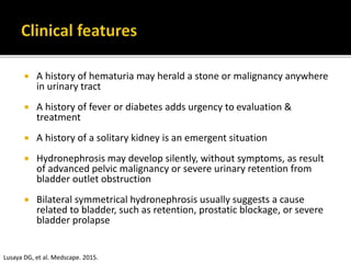 A history of hematuria may herald a stone or malignancy anywhere
in urinary tract
 A history of fever or diabetes adds urgency to evaluation &
treatment
 A history of a solitary kidney is an emergent situation
 Hydronephrosis may develop silently, without symptoms, as result
of advanced pelvic malignancy or severe urinary retention from
bladder outlet obstruction
 Bilateral symmetrical hydronephrosis usually suggests a cause
related to bladder, such as retention, prostatic blockage, or severe
bladder prolapse
Lusaya DG, et al. Medscape. 2015.
 