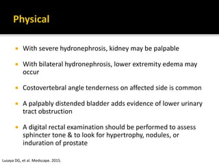  With severe hydronephrosis, kidney may be palpable
 With bilateral hydronephrosis, lower extremity edema may
occur
 Costovertebral angle tenderness on affected side is common
 A palpably distended bladder adds evidence of lower urinary
tract obstruction
 A digital rectal examination should be performed to assess
sphincter tone & to look for hypertrophy, nodules, or
induration of prostate
Lusaya DG, et al. Medscape. 2015.
 