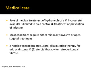  Role of medical treatment of hydronephrosis & hydroureter
in adults is limited to pain control & treatment or prevention
of infection
 Most conditions require either minimally invasive or open
surgical treatment
 2 notable exceptions are (1) oral alkalinization therapy for
uric acid stones & (2) steroid therapy for retroperitoneal
fibrosis
Lusaya DG, et al. Medscape. 2015.
 