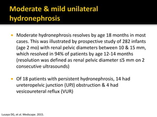  Moderate hydronephrosis resolves by age 18 months in most
cases. This was illustrated by prospective study of 282 infants
(age 2 mo) with renal pelvic diameters between 10 & 15 mm,
which resolved in 94% of patients by age 12-14 months
(resolution was defined as renal pelvic diameter ≤5 mm on 2
consecutive ultrasounds)
 Of 18 patients with persistent hydronephrosis, 14 had
ureteropelvic junction (UPJ) obstruction & 4 had
vesicoureteral reflux (VUR)
Lusaya DG, et al. Medscape. 2015.
 