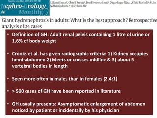 • Definition of GH: Adult renal pelvis containing 1 litre of urine or
1.6% of body weight
• Crooks et al. has given radiographic criteria: 1) Kidney occupies
hemi-abdomen 2) Meets or crosses midline & 3) about 5
vertebral bodies in length
• Seen more often in males than in females (2.4:1)
• > 500 cases of GH have been reported in literature
• GH usually presents: Asymptomatic enlargement of abdomen
noticed by patient or incidentally by his physician
 