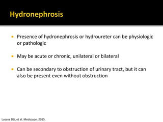  Presence of hydronephrosis or hydroureter can be physiologic
or pathologic
 May be acute or chronic, unilateral or bilateral
 Can be secondary to obstruction of urinary tract, but it can
also be present even without obstruction
Lusaya DG, et al. Medscape. 2015.
 