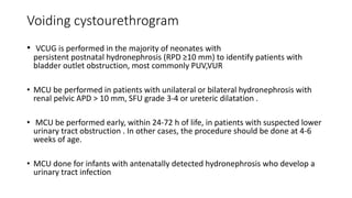 Voiding cystourethrogram
• VCUG is performed in the majority of neonates with
persistent postnatal hydronephrosis (RPD ≥10 mm) to identify patients with
bladder outlet obstruction, most commonly PUV,VUR
• MCU be performed in patients with unilateral or bilateral hydronephrosis with
renal pelvic APD > 10 mm, SFU grade 3-4 or ureteric dilatation .
• MCU be performed early, within 24-72 h of life, in patients with suspected lower
urinary tract obstruction . In other cases, the procedure should be done at 4-6
weeks of age.
• MCU done for infants with antenatally detected hydronephrosis who develop a
urinary tract infection
 