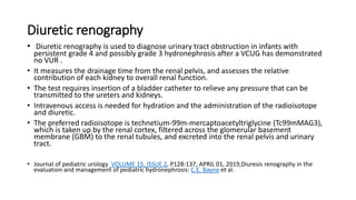 Diuretic renography
• Diuretic renography is used to diagnose urinary tract obstruction in infants with
persistent grade 4 and possibly grade 3 hydronephrosis after a VCUG has demonstrated
no VUR .
• It measures the drainage time from the renal pelvis, and assesses the relative
contribution of each kidney to overall renal function.
• The test requires insertion of a bladder catheter to relieve any pressure that can be
transmitted to the ureters and kidneys.
• Intravenous access is needed for hydration and the administration of the radioisotope
and diuretic.
• The preferred radioisotope is technetium-99m-mercaptoacetyltriglycine (Tc99mMAG3),
which is taken up by the renal cortex, filtered across the glomerular basement
membrane (GBM) to the renal tubules, and excreted into the renal pelvis and urinary
tract.
• Journal of pediatric urology VOLUME 15, ISSUE 2, P128-137, APRIL 01, 2019,Diuresis renography in the
evaluation and management of pediatric hydronephrosis: C.E. Bayne et al.
 