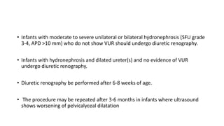 • Infants with moderate to severe unilateral or bilateral hydronephrosis (SFU grade
3-4, APD >10 mm) who do not show VUR should undergo diuretic renography.
• Infants with hydronephrosis and dilated ureter(s) and no evidence of VUR
undergo diuretic renography.
• Diuretic renography be performed after 6-8 weeks of age.
• The procedure may be repeated after 3-6 months in infants where ultrasound
shows worsening of pelvicalyceal dilatation
 