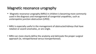 Magnetic resonance urography
• Magnetic resonance urography (MRU) in children is becoming more commonly
used in the diagnosis and management of congenital uropathies, such as
ureteropelvic junction obstruction (UPJO) .
• MRU is especially useful in the management of obstructed kidneys that have
rotation or ascent anomalies, or are single.
• MRU can more clearly define the anatomy and delineate the proper surgical
approach (ie, retroperitoneal versus transperitoneal).
 