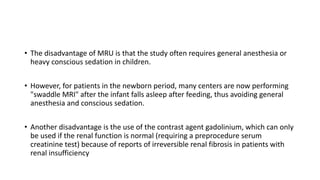 • The disadvantage of MRU is that the study often requires general anesthesia or
heavy conscious sedation in children.
• However, for patients in the newborn period, many centers are now performing
"swaddle MRI" after the infant falls asleep after feeding, thus avoiding general
anesthesia and conscious sedation.
• Another disadvantage is the use of the contrast agent gadolinium, which can only
be used if the renal function is normal (requiring a preprocedure serum
creatinine test) because of reports of irreversible renal fibrosis in patients with
renal insufficiency
 