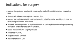 Indications for surgery
• obstructive pattern on diuretic renography and differential function exceeding
40%.
• infants with lower urinary tract obstruction
• obstructed hydronephrosis, and either reduced differential renal function or its
worsening on repeat evaluation
• bilateral hydronephrosis or hydronephrosis in solitary kidney showing worsening
dilatation and deterioration of function.
• Other indications for surgery include
• presence of pain,
• palpable renal lump or
• recurrent febrile UTI.
 
