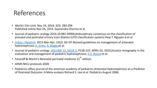 References
• World J Clin Urol. Nov 24, 2014; 3(3): 283-294
Published online Nov 24, 2014. Gyanendra Sharma et al.
• Journal of pediatric urology 2014,10,982-999Multidisciplinary consensus on the classification of
prenatal and postnatal urinary tract dilation (UTD classification system) Hiep T. Nguyen d et al.
• Indian J Nephrol. 2013 Mar-Apr; 23(2): 83–97.Revised guidelines on management of antenatal
hydronephrosis A. Sinha, A. Bagga,et al.
• Journal of pediatric urology VOLUME 15, ISSUE 2, P128-137, APRIL 01, 2019,Diuresis renography in the
evaluation and management of pediatric hydronephrosis: C.E. Bayne et al.
• Fanaraff & Martin’s Neonatal-perinatal medicine 11
th
edition.
• AIIMS NICU protocols 2020
• Pediatrics office journal of the american academy of pediatrics Antenatal Hydronephrosis as a Predictor
of Postnatal Outcome: A Meta-analysis Richard S. Lee et al. Pediatrics August 2006,
 