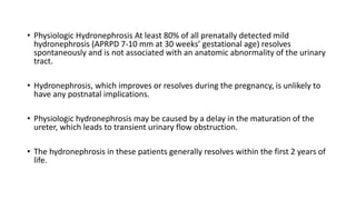 • Physiologic Hydronephrosis At least 80% of all prenatally detected mild
hydronephrosis (APRPD 7-10 mm at 30 weeks’ gestational age) resolves
spontaneously and is not associated with an anatomic abnormality of the urinary
tract.
• Hydronephrosis, which improves or resolves during the pregnancy, is unlikely to
have any postnatal implications.
• Physiologic hydronephrosis may be caused by a delay in the maturation of the
ureter, which leads to transient urinary flow obstruction.
• The hydronephrosis in these patients generally resolves within the first 2 years of
life.
 