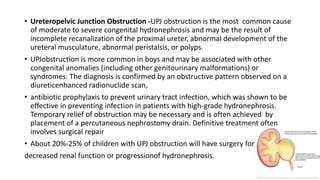 • Ureteropelvic Junction Obstruction -UPJ obstruction is the most common cause
of moderate to severe congenital hydronephrosis and may be the result of
incomplete recanalization of the proximal ureter, abnormal development of the
ureteral musculature, abnormal peristalsis, or polyps.
• UPJobstruction is more common in boys and may be associated with other
congenital anomalies (including other genitourinary malformations) or
syndromes. The diagnosis is confirmed by an obstructive pattern observed on a
diureticenhanced radionuclide scan,
• antibiotic prophylaxis to prevent urinary tract infection, which was shown to be
effective in preventing infection in patients with high-grade hydronephrosis.
Temporary relief of obstruction may be necessary and is often achieved by
placement of a percutaneous nephrostomy drain. Definitive treatment often
involves surgical repair
• About 20%-25% of children with UPJ obstruction will have surgery for
decreased renal function or progressionof hydronephrosis.
 