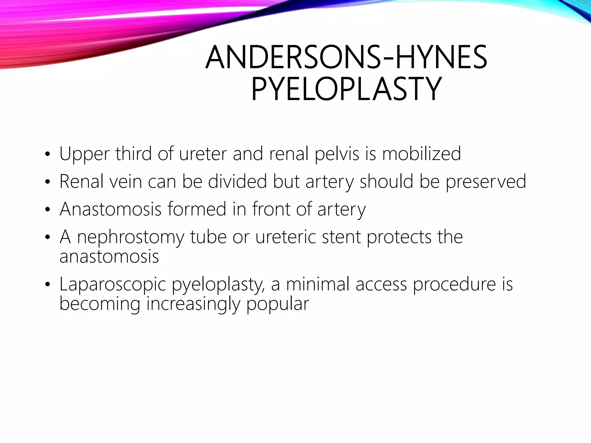 ANDERSONS-HYNES
PYELOPLASTY
• Upper third of ureter and renal pelvis is mobilized
• Renal vein can be divided but artery should be preserved
• Anastomosis formed in front of artery
• A nephrostomy tube or ureteric stent protects the
anastomosis
• Laparoscopic pyeloplasty, a minimal access procedure is
becoming increasingly popular
 