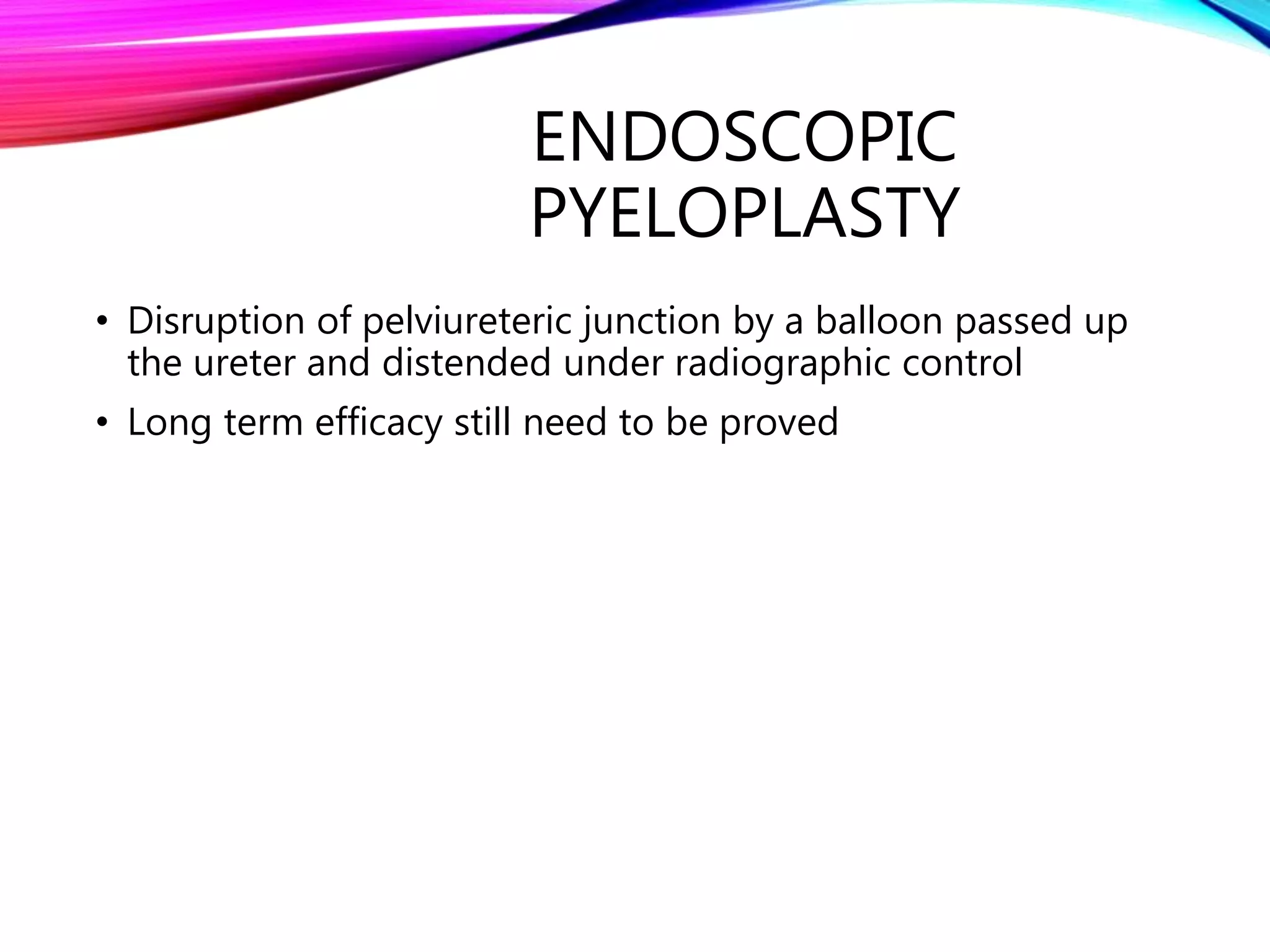 ENDOSCOPIC
PYELOPLASTY
• Disruption of pelviureteric junction by a balloon passed up
the ureter and distended under radiographic control
• Long term efficacy still need to be proved
 
