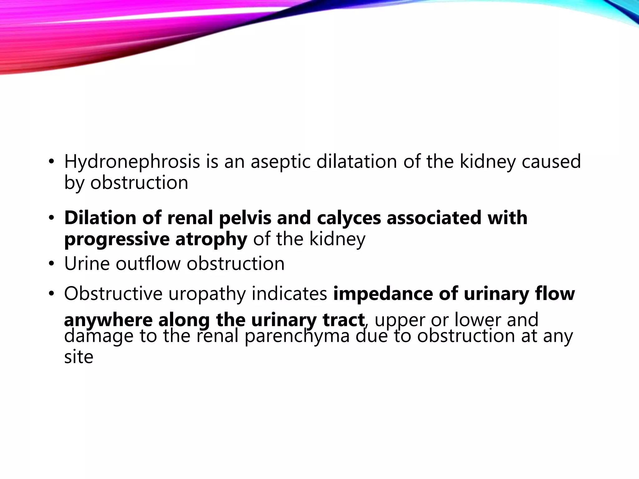 • Hydronephrosis is an aseptic dilatation of the kidney caused
by obstruction
• Dilation of renal pelvis and calyces associated with
progressive atrophy of the kidney
• Urine outflow obstruction
• Obstructive uropathy indicates impedance of urinary flow
anywhere along the urinary tract, upper or lower and
damage to the renal parenchyma due to obstruction at any
site
 