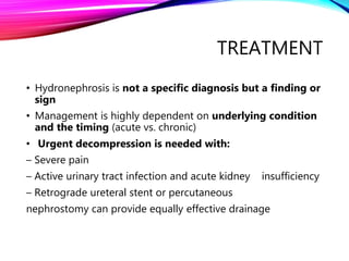 TREATMENT
• Hydronephrosis is not a specific diagnosis but a finding or
sign
• Management is highly dependent on underlying condition
and the timing (acute vs. chronic)
• Urgent decompression is needed with:
– Severe pain
– Active urinary tract infection and acute kidney insufficiency
– Retrograde ureteral stent or percutaneous
nephrostomy can provide equally effective drainage
 