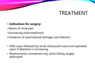 TREATMENT
• Indications for surgery:
Bouts of renal pain
Increasing Hydronephrosis
Evidence of parenchymal damage and infection
• Mild cases followed by serial ultrasound scans and operated
upon if dilatation is increasing
• Nephrectomy considered only when kidney largely
destroyed
 