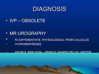 DIAGNOSISDIAGNOSIS
• IVP – OBSOLETE
• MR UROGRAPHY
• TO DIFFERENTIATE PHYSIOLOGICAL FROM CALCULUS
• HYDRONEPHROSIS
• DOUBLE KINK SIGN – SPINDLE SHAPED PELVIC URETER
 