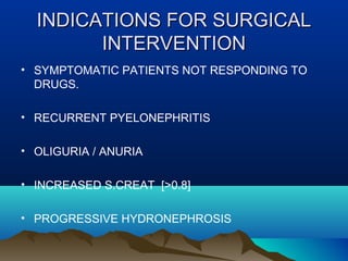 INDICATIONS FOR SURGICALINDICATIONS FOR SURGICAL
INTERVENTIONINTERVENTION
• SYMPTOMATIC PATIENTS NOT RESPONDING TO
DRUGS.
• RECURRENT PYELONEPHRITIS
• OLIGURIA / ANURIA
• INCREASED S.CREAT [>0.8]
• PROGRESSIVE HYDRONEPHROSIS
 
